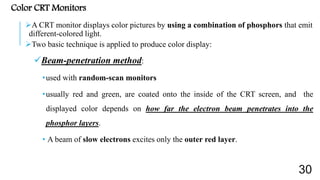 Color CRT Monitors
A CRT monitor displays color pictures by using a combination of phosphors that emit
different-colored light.
Two basic technique is applied to produce color display:
Beam-penetration method:
•used with random-scan monitors
•usually red and green, are coated onto the inside of the CRT screen, and the
displayed color depends on how far the electron beam penetrates into the
phosphor layers.
• A beam of slow electrons excites only the outer red layer.
30
 