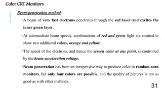 Color CRT Monitors
Beam-penetration method:
•A beam of very fast electrons penetrates through the red layer and excites the
inner green layer.
•At intermediate beam speeds, combinations of red and green light are emitted to
show two additional colors, orange and yellow.
•The speed of the electrons, and hence the screen color at any point, is controlled
by the beam-acceleration voltage.
•Beam penetration has been an inexpensive way to produce color in random-scan
monitors, but only four colors are possible, and the quality of pictures is not as
good as with other methods.
31
 