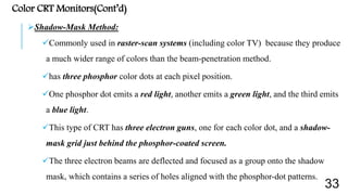 Color CRT Monitors(Cont’d)
Shadow-Mask Method:
Commonly used in raster-scan systems (including color TV) because they produce
a much wider range of colors than the beam-penetration method.
has three phosphor color dots at each pixel position.
One phosphor dot emits a red light, another emits a green light, and the third emits
a blue light.
This type of CRT has three electron guns, one for each color dot, and a shadow-
mask grid just behind the phosphor-coated screen.
The three electron beams are deflected and focused as a group onto the shadow
mask, which contains a series of holes aligned with the phosphor-dot patterns.
33
 