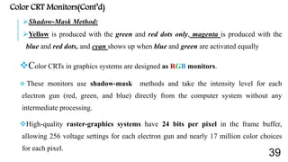 Color CRT Monitors(Cont’d)
Shadow-Mask Method:
Yellow is produced with the green and red dots only, magenta is produced with the
blue and red dots, and cyan shows up when blue and green are activated equally
Color CRTs in graphics systems are designed as RGB monitors.
 These monitors use shadow-mask methods and take the intensity level for each
electron gun (red, green, and blue) directly from the computer system without any
intermediate processing.
High-quality raster-graphics systems have 24 bits per pixel in the frame buffer,
allowing 256 voltage settings for each electron gun and nearly 17 million color choices
for each pixel.
39
 