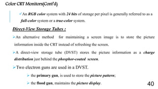 Color CRT Monitors(Cont’d)
An RGB color system with 24 bits of storage per pixel is generally referred to as a
full-color system or a true-color system.
Direct-View Storage Tubes :
An alternative method for maintaining a screen image is to store the picture
information inside the CRT instead of refreshing the screen.
A direct-view storage tube (DVST) stores the picture information as a charge
distribution just behind the phosphor-coated screen.
Two electron guns are used in a DVST.
 the primary gun, is used to store the picture pattern;
 the flood gun, maintains the picture display. 40
 