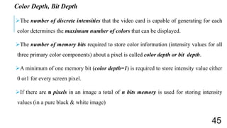 Color Depth, Bit Depth
The number of discrete intensities that the video card is capable of generating for each
color determines the maximum number of colors that can be displayed.
The number of memory bits required to store color information (intensity values for all
three primary color components) about a pixel is called color depth or bit depth.
A minimum of one memory bit (color depth=1) is required to store intensity value either
0 or1 for every screen pixel.
If there are n pixels in an image a total of n bits memory is used for storing intensity
values (in a pure black & white image)
45
 