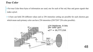 True Color
For true Color three bytes of information are used, one for each of the red, blue and green signals that
make a pixel.
 A byte can hold 256 different values and so 256 intensities setting are possible for each electron gun
which mean each primary color can have 256 intensities (256*256* 256 color possible) .
48
 