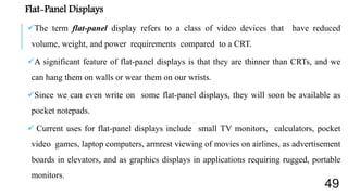 Flat-Panel Displays
The term flat-panel display refers to a class of video devices that have reduced
volume, weight, and power requirements compared to a CRT.
A significant feature of flat-panel displays is that they are thinner than CRTs, and we
can hang them on walls or wear them on our wrists.
Since we can even write on some flat-panel displays, they will soon be available as
pocket notepads.
 Current uses for flat-panel displays include small TV monitors, calculators, pocket
video games, laptop computers, armrest viewing of movies on airlines, as advertisement
boards in elevators, and as graphics displays in applications requiring rugged, portable
monitors.
49
 