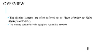 OVERVIEW
The display systems are often referred to as Video Monitor or Video
display Unit(VDU).
The primary output device in a graphics system is a monitor.
5
 