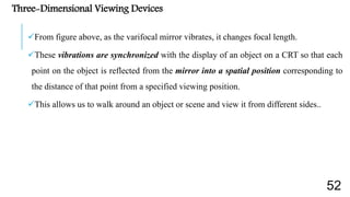 Three-Dimensional Viewing Devices
From figure above, as the varifocal mirror vibrates, it changes focal length.
These vibrations are synchronized with the display of an object on a CRT so that each
point on the object is reflected from the mirror into a spatial position corresponding to
the distance of that point from a specified viewing position.
This allows us to walk around an object or scene and view it from different sides..
52
 