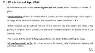 Pixel Resolution and Aspect Ratio
Resolution is technically the number of pixels per unit of area, rather than the total number of
pixels.
Pixel resolution refers to the total number of count of pixels in an digital image. For example, if
an image has M rows and N columns, then its resolution can be defined as M X N.
Pixel resolution can be defined with set of two numbers:- the first number the width of the
picture, or the pixels across columns, and the second number is height of the picture, or the pixels
across its width.
We can say that the higher is the pixel resolution, the higher is the quality of the image
Resolution can affected by: the type of phosphor, the intensity to be displayed, the focusing and
deflection systems.
53
 