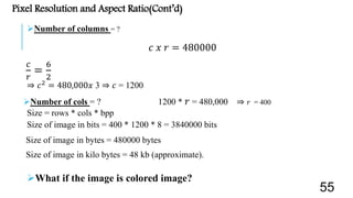 Pixel Resolution and Aspect Ratio(Cont’d)
Number of columns = ?
𝑐 𝑥 𝑟 = 480000
𝑐
𝑟
=
6
2
⇒ 𝑐2 = 480,000𝑥 3 ⇒ 𝑐 = 1200
Number of cols = ? 1200 * 𝑟 = 480,000 ⇒ 𝑟 = 400
Size = rows * cols * bpp
Size of image in bits = 400 * 1200 * 8 = 3840000 bits
Size of image in bytes = 480000 bytes
Size of image in kilo bytes = 48 kb (approximate).
What if the image is colored image?
55
 