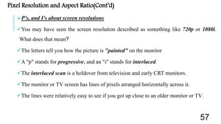 Pixel Resolution and Aspect Ratio(Cont’d)
P's, and I's about screen resolutions
You may have seen the screen resolution described as something like 720p or 1080i.
What does that mean?
The letters tell you how the picture is "painted" on the monitor
A "p" stands for progressive, and an "i" stands for interlaced.
The interlaced scan is a holdover from television and early CRT monitors.
The monitor or TV screen has lines of pixels arranged horizontally across it.
The lines were relatively easy to see if you got up close to an older monitor or TV.
57
 