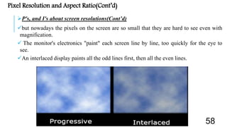 Pixel Resolution and Aspect Ratio(Cont’d)
P's, and I's about screen resolutions(Cont’d)
but nowadays the pixels on the screen are so small that they are hard to see even with
magnification.
 The monitor's electronics "paint" each screen line by line, too quickly for the eye to
see.
An interlaced display paints all the odd lines first, then all the even lines.
58
 