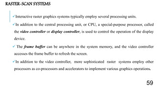 RASTER-SCAN SYSTEMS
Interactive raster graphics systems typically employ several processing units.
In addition to the central processing unit, or CPU, a special-purpose processor, called
the video controller or display controller, is used to control the operation of the display
device.
 The frame buffer can be anywhere in the system memory, and the video controller
accesses the frame buffer to refresh the screen.
In addition to the video controller, more sophisticated raster systems employ other
processors as co-processors and accelerators to implement various graphics operations.
59
 