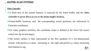 …RASTER-SCAN SYSTEMS
Video Controller:
A fixed area of the system memory is reserved for the frame buffer, and the video
controller is given direct access to the frame-buffer memory.
Frame-buffer locations, and the corresponding screen positions, are referenced in
Cartesian coordinates.
For many graphics monitors, the coordinate origin is defined at the lower left screen
comer (see fig on next page).
The screen surface is then represented as the first quadrant of a two-dimensional
system, with positive x values increasing to the right and positive y values increasing
from bottom to top.
61
 