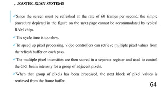 Since the screen must be refreshed at the rate of 60 frames per second, the simple
procedure depicted in the figure on the next page cannot be accommodated by typical
RAM chips.
The cycle time is too slow.
To speed up pixel processing, video controllers can retrieve multiple pixel values from
the refresh buffer on each pass.
The multiple pixel intensities are then stored in a separate register and used to control
the CRT beam intensity for a group of adjacent pixels.
When that group of pixels has been processed, the next block of pixel values is
retrieved from the frame buffer.
…RASTER-SCAN SYSTEMS
64
 