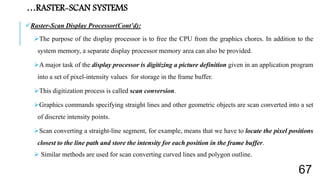 Raster-Scan Display Processor(Cont’d):
The purpose of the display processor is to free the CPU from the graphics chores. In addition to the
system memory, a separate display processor memory area can also be provided.
A major task of the display processor is digitizing a picture definition given in an application program
into a set of pixel-intensity values for storage in the frame buffer.
This digitization process is called scan conversion.
Graphics commands specifying straight lines and other geometric objects are scan converted into a set
of discrete intensity points.
Scan converting a straight-line segment, for example, means that we have to locate the pixel positions
closest to the line path and store the intensity for each position in the frame buffer.
 Similar methods are used for scan converting curved lines and polygon outline.
…RASTER-SCAN SYSTEMS
67
 