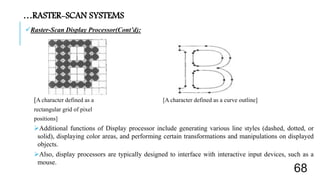 Raster-Scan Display Processor(Cont’d):
[A character defined as a [A character defined as a curve outline]
rectangular grid of pixel
positions]
Additional functions of Display processor include generating various line styles (dashed, dotted, or
solid), displaying color areas, and performing certain transformations and manipulations on displayed
objects.
Also, display processors are typically designed to interface with interactive input devices, such as a
mouse.
…RASTER-SCAN SYSTEMS
68
 