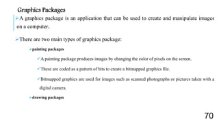 A graphics package is an application that can be used to create and manipulate images
on a computer.
There are two main types of graphics package:
painting packages
A painting package produces images by changing the color of pixels on the screen.
These are coded as a pattern of bits to create a bitmapped graphics file.
Bitmapped graphics are used for images such as scanned photographs or pictures taken with a
digital camera.
drawing packages
Graphics Packages
70
 