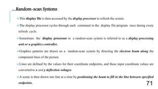 This display file is then accessed by the display processor to refresh the screen.
The display processor cycles through each command in the display file program once during every
refresh cycle.
Sometimes the display processor in a random-scan system is referred to as a display processing
unit or a graphics controller.
Graphics patterns are drawn on a random-scan system by directing the electron beam along the
component lines of the picture.
Lines are defined by the values for their coordinate endpoints, and these input coordinate values are
converted to x and y deflection voltages.
A scene is then drawn one line at a time by positioning the beam to fill in the line between specified
endpoints.
…Random-scan Systems
71
 