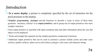 In a raster display, a picture is completely specified by the set of intensities for the
pixel positions in the display.
Graphics programming packages provide functions to describe a scene in terms of these basic
geometric structures, referred to as output primitives, and to group sets of output primitives into more
complex structures.
Each output primitive is specified with input coordinate data and other information about the way that
object is to be displayed.
 Points and straight line segments are the simplest geometric components of pictures.
Additional output primitives that can be used to construct a picture include circles and other conic
sections, quadric surfaces, spline curves and surfaces, polygon color areas, and character strings.
Introduction
74
 