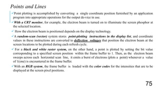 Point plotting is accomplished by converting a single coordinate position furnished by an application
program into appropriate operations for the output de-vice in use.
With a CRT monitor, for example, the electron beam is turned on to illuminate the screen phosphor at
the selected location.
 How the electron beam is positioned depends on the display technology.
A random-scan (vector) system stores point-plotting instructions in the display list, and coordinate
values in these instructions are converted to deflection voltages that position the electron beam at the
screen locations to be plotted during each refresh cycle.
 For a black and white raster system, on the other hand, a point is plotted by setting the bit value
corresponding to a specified screen position within the frame buffer to 1. Then, as the electron beam
sweeps across each horizontal scan line, it emits a burst of electrons (plots a point) whenever a value
of 1(one) is encountered in the frame buffer.
With an RGB system, the frame buffer is loaded with the color codes for the intensities that are to be
displayed at the screen pixel positions.
Points and Lines
75
 