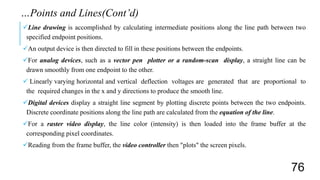 Line drawing is accomplished by calculating intermediate positions along the line path between two
specified endpoint positions.
An output device is then directed to fill in these positions between the endpoints.
For analog devices, such as a vector pen plotter or a random-scan display, a straight line can be
drawn smoothly from one endpoint to the other.
 Linearly varying horizontal and vertical deflection voltages are generated that are proportional to
the required changes in the x and y directions to produce the smooth line.
Digital devices display a straight line segment by plotting discrete points between the two endpoints.
Discrete coordinate positions along the line path are calculated from the equation of the line.
For a raster video display, the line color (intensity) is then loaded into the frame buffer at the
corresponding pixel coordinates.
Reading from the frame buffer, the video controller then "plots" the screen pixels.
…Points and Lines(Cont’d)
76
 