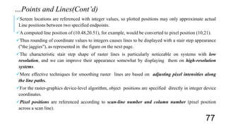 Screen locations are referenced with integer values, so plotted positions may only approximate actual
Line positions between two specified endpoints.
A computed line position of (10.48,20.51), for example, would be converted to pixel position (10,21).
Thus rounding of coordinate values to integers causes lines to be displayed with a stair step appearance
("the jaggies"), as represented in the figure on the next page.
The characteristic stair step shape of raster lines is particularly noticeable on systems with low
resolution, and we can improve their appearance somewhat by displaying them on high-resolution
systems.
More effective techniques for smoothing raster lines are based on adjusting pixel intensities along
the line paths.
For the raster-graphics device-level algorithm, object positions are specified directly in integer device
coordinates.
Pixel positions are referenced according to scan-line number and column number (pixel position
across a scan line).
…Points and Lines(Cont’d)
77
 
