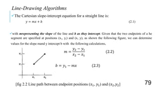 The Cartesian slope-intercept equation for a straight line is:
𝑦 = 𝑚𝑥 + 𝑏 (2.1)
with mrepresenting the slope of the line and b as they intercept. Given that the two endpoints of a he
segment are specified at positions (x,, y,) and (x, y), as shown the following figure, we can determine
values for the slope mand y intercept b with the following calculations.
𝑚 =
𝑦2 − 𝑦1
𝑥2 − 𝑥1
(2.2)
𝑏 = 𝑦1 − 𝑚𝑥 (2.3)
[fig 2.2 Line path between endpoint positions (𝑥1, 𝑦1) and (𝑥2,𝑦2]
Line-Drawing Algorithms
79
 