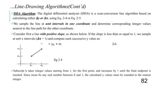 DDA Algorithm: The digital differential analyzer (DDA) is a scan-conversion line algorithm based on
calculating either 𝜟y or 𝜟𝒙, using Eq. 2-4 or Eq. 2-5.
We sample the line at unit intervals in one coordinate and determine corresponding integer values
nearest to the line path for the other coordinate.
Consider first a line with positive slope, as shown below. If the slope is less than or equal to 1, we sample
at unit x intervals (𝜟𝒙 = 1) and compute each successive y value as:
𝑦 𝑘+1 = 𝑦 𝑘 + 𝑚 2.6
fig 2.4
Subscript k takes integer values starting from 1, for the first point, and increases by 1 until the final endpoint is
reached. Since mcan be any real number between 0 and 1, the calculated y values must be rounded to the nearest
integer.
…Line-Drawing Algorithms(Cont’d)
82
 