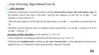 …DDA Algorithm:
Equations 2.6 through 2.9 can also be used to calculate pixel positions along a line with negative slope. If
the absolute value of the slope is less than 1 and the start endpoint is at the left, we set 𝜟𝒙 = 1 and
calculate y values with Eq. 2.6.
When the start endpoint is at the right (for the same slope), we set 𝜟𝒙= -1 and obtain y positions from Eq.
2.8.
Similarly, when the absolute value of a negative slope is greater than 1, we use 𝜟y = -1and Eq. 2.9 or we
use 𝜟𝒚 = 1 and Eq. 2.7.
Advantages of DDA Algorithm over the equation: 𝑦 = 𝑚𝑥 + 𝑏 :
faster method for calculating pixel positions than the direct use of 𝑦 = 𝑚𝑥 + 𝑏.
Eliminates the multiplicationby making use of raster characteristics, so that appropriate increments are
applied in the x or y direction to step to pixel positions along the line path.
…Line-Drawing Algorithms(Cont’d)
84
 