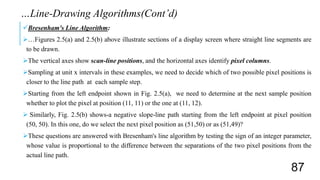 Bresenham's Line Algorithm:
…Figures 2.5(a) and 2.5(b) above illustrate sections of a display screen where straight line segments are
to be drawn.
The vertical axes show scan-line positions, and the horizontal axes identify pixel columns.
Sampling at unit x intervals in these examples, we need to decide which of two possible pixel positions is
closer to the line path at each sample step.
Starting from the left endpoint shown in Fig. 2.5(a), we need to determine at the next sample position
whether to plot the pixel at position (11, 11) or the one at (11, 12).
 Similarly, Fig. 2.5(b) shows-a negative slope-line path starting from the left endpoint at pixel position
(50, 50). In this one, do we select the next pixel position as (51,50) or as (51,49)?
These questions are answered with Bresenham's line algorithm by testing the sign of an integer parameter,
whose value is proportional to the difference between the separations of the two pixel positions from the
actual line path.
…Line-Drawing Algorithms(Cont’d)
87
 