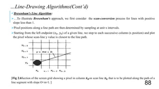 Bresenham's Line Algorithm:
…To illustrate Bresenham's approach, we first consider the scan-conversion process for lines with positive
slope less than 1.
Pixel positions along a line path are then determined by sampling at unit x intervals.
Starting from the left endpoint (𝑥0, 𝑦0) of a given line, we step to each successive column (x position) and plot
the pixel whose scan-line y value is closest to the line path.
[Fig 2.6Section of the screen grid showing a pixel in column 𝒙 𝒌on scan line 𝒙 𝒌 that is to be plotted along the path of a
line segment with slope O<m<l. ]
…Line-Drawing Algorithms(Cont’d)
88
 