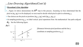 Bresenham's Line Algorithm:
…Figure 2.6 above demonstrates the 𝒌𝐭𝐡 step in this process. Assuming we have determined that the
pixel at (𝒙 𝒌, 𝒚 𝒌) is to be displayed, we next need to decide which pixel to plot in column𝒙 𝒌+𝟏.
 Our choices are the pixels at positions (𝒙 𝒌+𝟏, 𝒚 𝒌) and ((𝒙 𝒌+𝟏, 𝒚 𝒌+𝟏).
At sampling position 𝒙 𝒌+𝟏, we label vertical pixel separations from the mathematical line path as 𝒅 𝟏and
𝒅 𝟐. See the following figure.
fig 2.7
[Distances between pixel positions and the line y
coordinate at sampling position xk+1]
…Line-Drawing Algorithms(Cont’d)
89
 