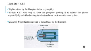 …REFRESH CRT
Light emitted by the Phosphor fades very rapidly.
Refresh CRT: One way to keep the phosphor glowing is to redraw the picture
repeatedly by quickly directing the electron beam back over the same points.
Electron Gun: Heat is supplied to the cathode by the filament.
9
 