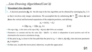 Bresenham's Line Algorithm:
…A decision parameter 𝒑 𝒌 for the kth step in the line algorithm can be obtained by rearranging Eq. 2.11
so that it involves only integer calculations. We accomplish this by substituting m =
𝜟𝒚
𝜟𝒙
, where 𝜟𝒚 and
𝜟𝒙are the vertical and horizontal separations of the endpoint positions, and defining:
𝑝 𝑘 = Δ𝑥 𝑑1 − 𝑑2
= 2Δ𝑦. 𝑥 𝑘 − 2Δ𝑥. 𝑦 𝑘 +𝑐 2.12
The sign of 𝒑 𝒌 , is the same as the sign of 𝒅 𝟏 − 𝒅 𝟐since 𝚫𝒙> 0 for our example.
Parameter c is constant and has the value 2Δ𝑦 + 𝚫𝒙(2b - l), which is independent of pixel position and will be
eliminated in the recursive calculations for 𝒑 𝒌.
If the pixel at 𝒚 𝒌 is closer to the line path than the pixel at 𝑦 𝑘+ l (that is, 𝒅 𝟏<𝒅 𝟐), then decision parameter
𝒑 𝒌 is negative.
In that case, we plot the lower pixel; otherwise, we plot the upper pixel.
…Line-Drawing Algorithms(Cont’d)
91
 