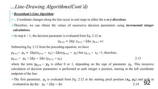 Bresenham's Line Algorithm:
…Coordinate changes along the line occur in unit steps in either the x or y directions.
Therefore, we can obtain the values of successive decision parameters using incremental integer
calculations.
At step k + 1, the decision parameter is evaluated from Eq. 2.12 as
𝑝 𝑘+1 = 2Δ𝑦. 𝑥 𝑘+1 −2Δ𝑥. 𝑦 𝑘+1 +𝑐
Subtracting Eq. 2.12 from the preceding equation, we have
𝑝 𝑘+1− 𝑝 𝑘 = 2Δ𝑦(𝑥 𝑘+1 − 𝑥 𝑘) −2Δ𝑥(𝑦 𝑘+1 − 𝑦 𝑘) but 𝑥 𝑘+1 = 𝑥 𝑘 +1, therefore,
𝑝 𝑘+1 = 𝑝 𝑘 + 2Δ𝑦 − 2Δ𝑥 (𝑦 𝑘+1 − 𝑦 𝑘) 2.13
where the term 𝒚 𝒌+𝟏 − 𝒚 𝒌 is either 0 or 1, depending on the sign of parameter 𝑝 𝑘. This recursive
calculation of decision parameters is performed at each integer x position, starting at the left coordinate
endpoint of the line.
The first parameter, 𝑝0 is evaluated from Eq. 2.12 at the starting pixel position (𝒙 𝟎, 𝒚 𝟎) and with m
evaluated as Δ𝑦/Δ𝑥: 𝑝0 = 2Δ𝑦 − Δ𝑥 2.14
…Line-Drawing Algorithms(Cont’d)
92
 