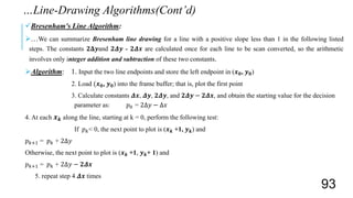 Bresenham's Line Algorithm:
…We can summarize Bresenham line drawing for a line with a positive slope less than 1 in the following listed
steps. The constants 𝟐𝚫𝒚and 𝟐𝜟𝒚 - 𝟐𝜟𝒙 are calculated once for each line to be scan converted, so the arithmetic
involves only integer addition and subtraction of these two constants.
Algorithm: 1. Input the two line endpoints and store the left endpoint in (𝒙 𝟎, 𝒚 𝟎)
2. Load (𝒙 𝟎, 𝒚 𝟎) into the frame buffer; that is, plot the first point
3. Calculate constants 𝜟𝒙, 𝜟𝒚, 𝟐𝜟𝒚, and 𝟐𝜟𝒚 − 𝟐𝜟𝒙, and obtain the starting value for the decision
parameter as: 𝑝0 = 2Δ𝑦 − Δ𝑥
4. At each 𝒙 𝒌 along the line, starting at k = 0, perform the following test:
If 𝑝 𝑘< 0, the next point to plot is (𝒙 𝒌 +1, 𝒚 𝒌) and
𝑝 𝑘+1 = 𝑝 𝑘 + 2Δ𝑦
Otherwise, the next point to plot is (𝒙 𝒌 +1, 𝒚 𝒌+ 1) and
𝑝 𝑘+1 = 𝑝 𝑘 + 2Δ𝑦 − 𝟐𝜟𝒙
5. repeat step 4 𝜟𝒙 times
…Line-Drawing Algorithms(Cont’d)
93
 