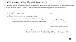 We could use this equation to calculate the position of points on a circle circumference by stepping along the x
axis in unit steps from xc - r to xc+ r and calculating the corresponding y values at each position as
𝑦 = 𝑦𝑐 ± 𝑟2 − 𝑥 𝑐 − 𝑥 2 2.25
but this not the best method for generating a circle.
it involves considerable computation at each step.
spacing between plotted pixel positions is not uniform
Fig 3.9
[Positive half of a circle plotted with Eq. 2.25 and with (𝑥 𝑐, 𝑦𝑐 = (0.0)]
…Circle-Generating Algorithms (Cont’d)
96
 