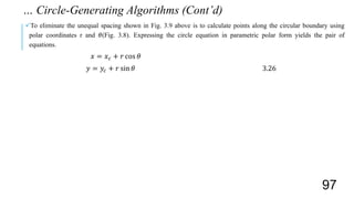 To eliminate the unequal spacing shown in Fig. 3.9 above is to calculate points along the circular boundary using
polar coordinates r and 𝜃(Fig. 3.8). Expressing the circle equation in parametric polar form yields the pair of
equations.
𝑥 = 𝑥 𝑐 + 𝑟 cos 𝜃
𝑦 = 𝑦𝑐 + 𝑟 sin 𝜃 3.26
… Circle-Generating Algorithms (Cont’d)
97
 