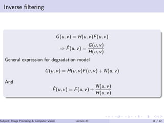 Inverse ﬁltering
G(u, v) = H(u, v)F(u, v)
⇒ ˆF(u, v) =
G(u, v)
H(u, v)
General expression for degradation model
G(u, v) = H(u, v)F(u, v) + N(u, v)
And
ˆF(u, v) = F(u, v) +
N(u, v)
H(u, v)
Subject: Image Procesing & Computer Vision Dr. Varun Kumar (IIIT Surat)Lecture 23 11 / 12
 