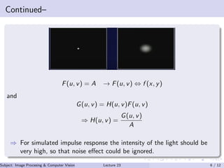 Continued–
F(u, v) = A → F(u, v) ⇔ f (x, y)
and
G(u, v) = H(u, v)F(u, v)
⇒ H(u, v) =
G(u, v)
A
⇒ For simulated impulse response the intensity of the light should be
very high, so that noise eﬀect could be ignored.
Subject: Image Procesing & Computer Vision Dr. Varun Kumar (IIIT Surat)Lecture 23 6 / 12
 