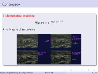 Continued–
3 Mathematical modeling:
H(u, v) = e−k(u2+v2)5/6
k → Nature of turbulence
Subject: Image Procesing & Computer Vision Dr. Varun Kumar (IIIT Surat)Lecture 23 7 / 12
 