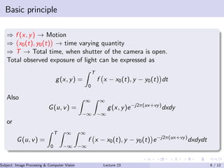Basic principle
⇒ f (x, y) → Motion
⇒ x0(t), y0(t) → time varying quantity
⇒ T → Total time, when shutter of the camera is open.
Total observed exposure of light can be expressed as
g(x, y) =
T
0
f x − x0(t), y − y0(t) dt
Also
G(u, v) =
∞
−∞
∞
−∞
g(x, y)e−j2π(ux+vy)
dxdy
or
G(u, v) =
T
0
∞
−∞
∞
−∞
f x − x0(t), y − y0(t) e−j2π(ux+vy)
dxdydt
Subject: Image Procesing & Computer Vision Dr. Varun Kumar (IIIT Surat)Lecture 23 8 / 12
 