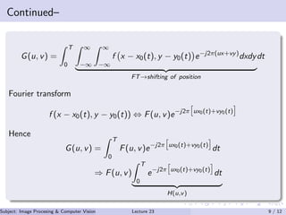 Continued–
G(u, v) =
T
0
∞
−∞
∞
−∞
f x − x0(t), y − y0(t) e−j2π(ux+vy)
dxdy
FT→shifting of position
dt
Fourier transform
f (x − x0(t), y − y0(t)) ⇔ F(u, v)e−j2π ux0(t)+vy0(t)
Hence
G(u, v) =
T
0
F(u, v)e−j2π ux0(t)+vy0(t)
dt
⇒ F(u, v)
T
0
e−j2π ux0(t)+vy0(t)
dt
H(u,v)
Subject: Image Procesing & Computer Vision Dr. Varun Kumar (IIIT Surat)Lecture 23 9 / 12
 
