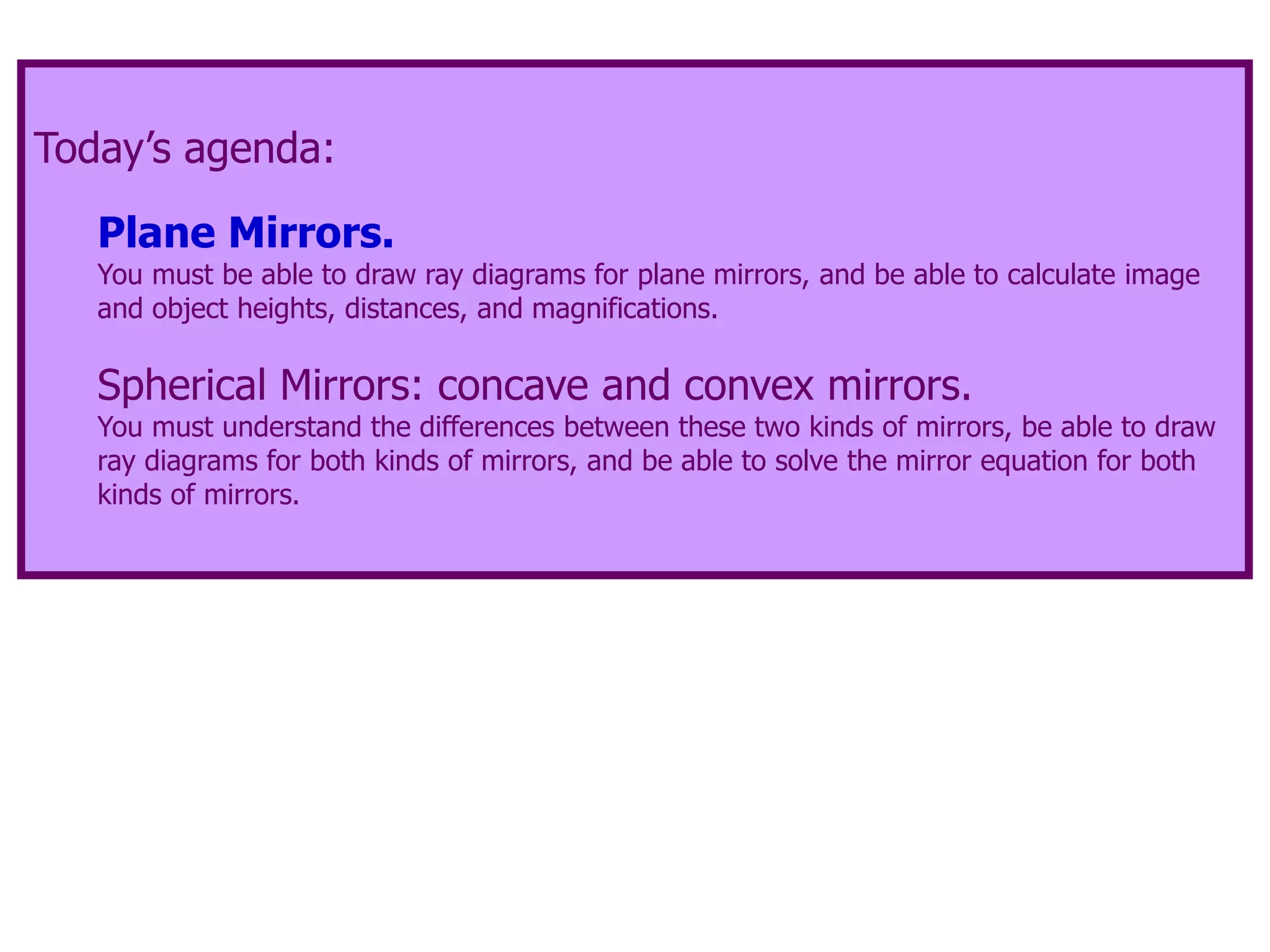 Today’s agenda:
Plane Mirrors.
You must be able to draw ray diagrams for plane mirrors, and be able to calculate image
and object heights, distances, and magnifications.
Spherical Mirrors: concave and convex mirrors.
You must understand the differences between these two kinds of mirrors, be able to draw
ray diagrams for both kinds of mirrors, and be able to solve the mirror equation for both
kinds of mirrors.
 