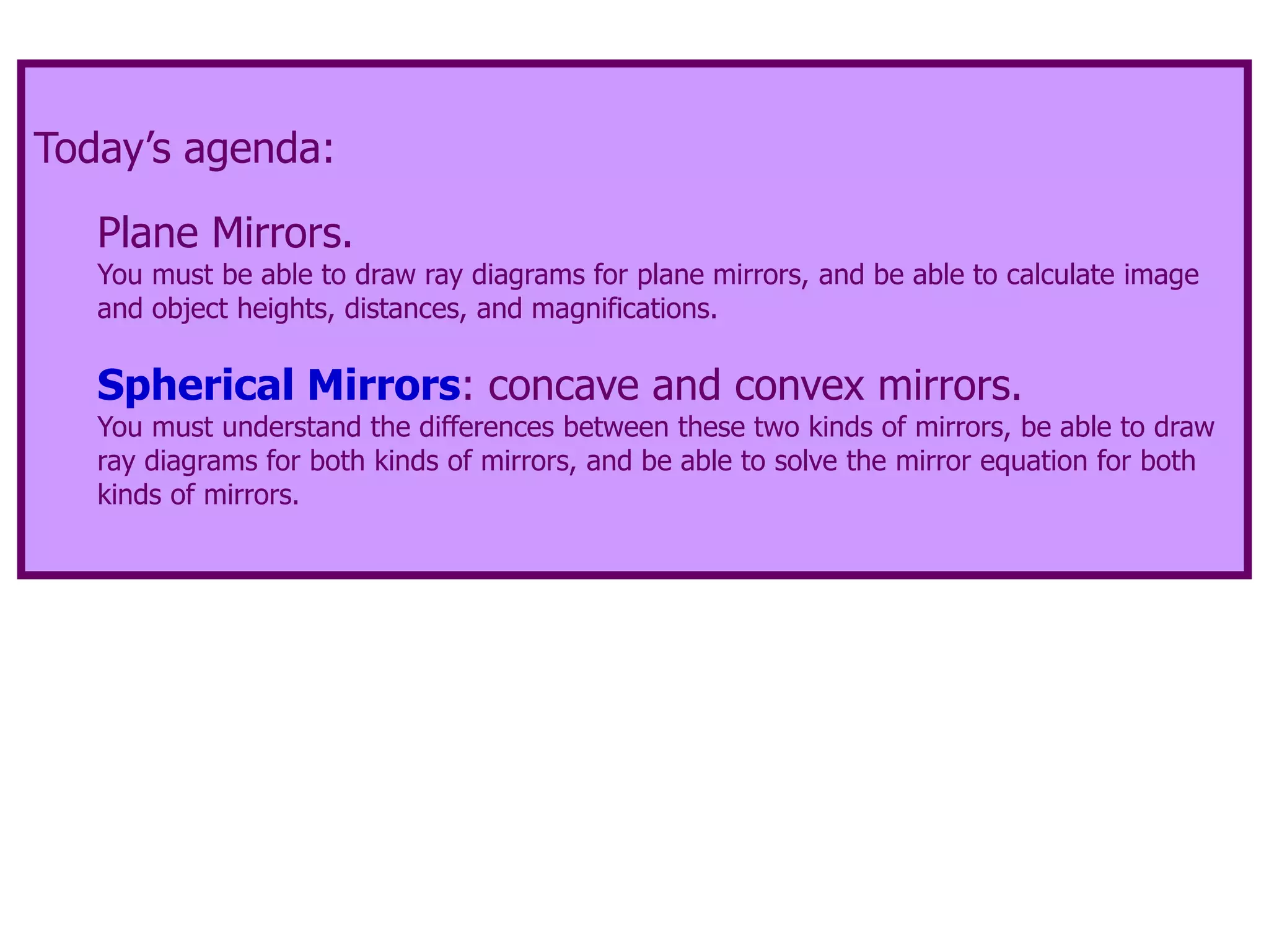 Today’s agenda:
Plane Mirrors.
You must be able to draw ray diagrams for plane mirrors, and be able to calculate image
and object heights, distances, and magnifications.
Spherical Mirrors: concave and convex mirrors.
You must understand the differences between these two kinds of mirrors, be able to draw
ray diagrams for both kinds of mirrors, and be able to solve the mirror equation for both
kinds of mirrors.
 