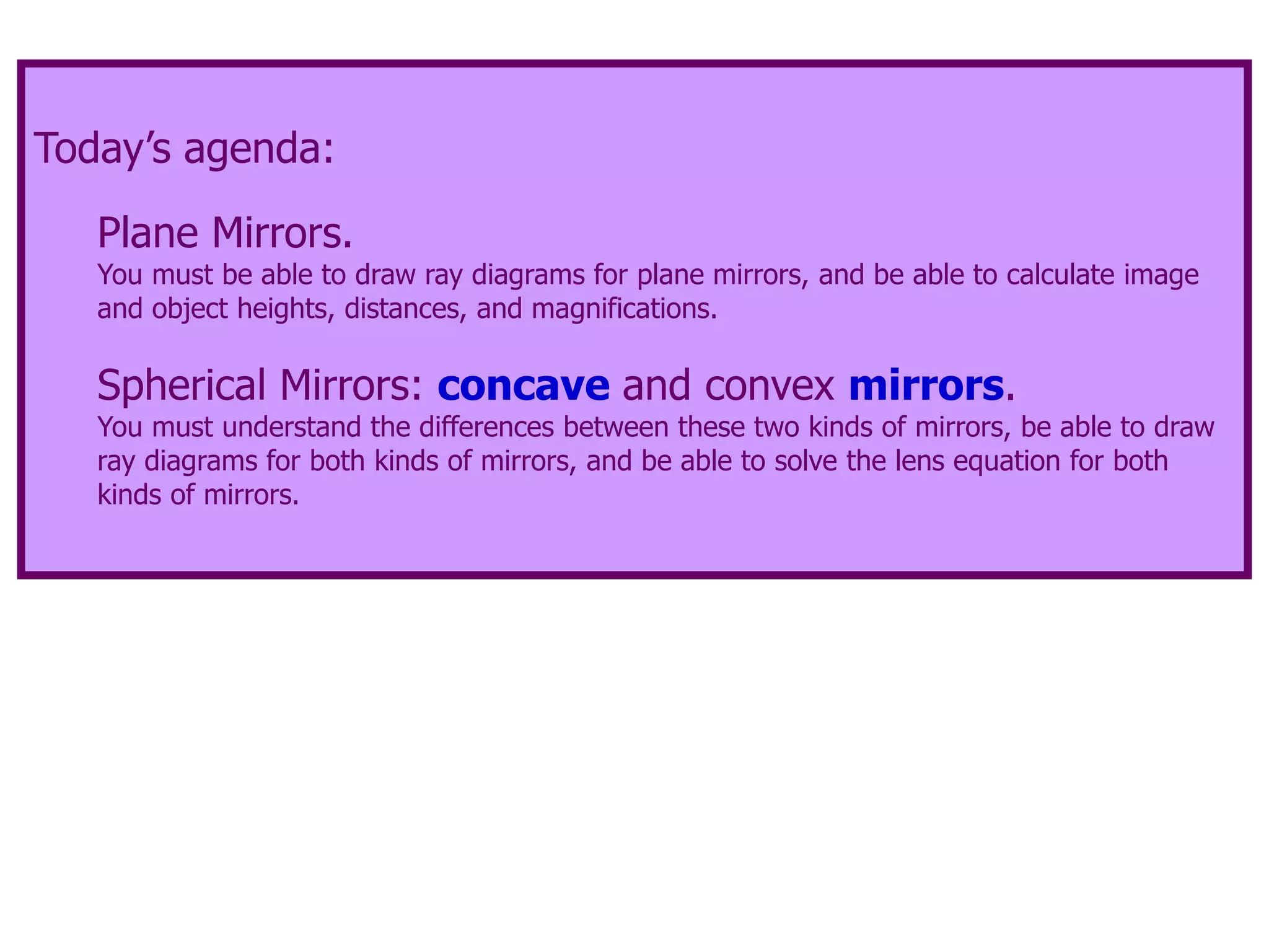 Today’s agenda:
Plane Mirrors.
You must be able to draw ray diagrams for plane mirrors, and be able to calculate image
and object heights, distances, and magnifications.
Spherical Mirrors: concave and convex mirrors.
You must understand the differences between these two kinds of mirrors, be able to draw
ray diagrams for both kinds of mirrors, and be able to solve the lens equation for both
kinds of mirrors.
 