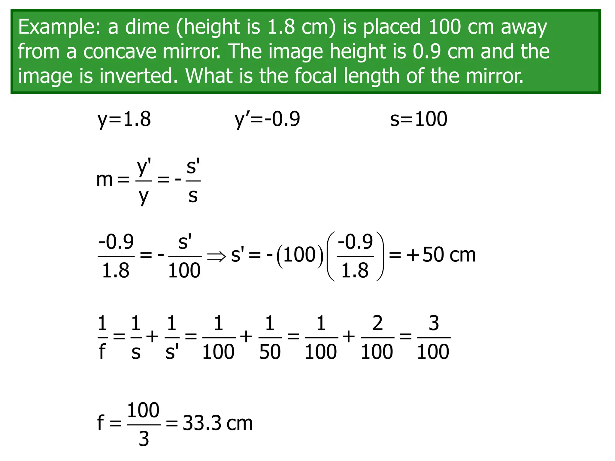 Example: a dime (height is 1.8 cm) is placed 100 cm away
from a concave mirror. The image height is 0.9 cm and the
image is inverted. What is the focal length of the mirror.
1 1 1 1 1 1 2 3
= + = + = + =
f s s' 100 50 100 100 100
y' s'
m= = -
y s
y=1.8 y’=-0.9 s=100
  
  
 
-0.9 s' -0.9
= - s'= - 100 =+50 cm
1.8 100 1.8
100
f = =33.3 cm
3
 