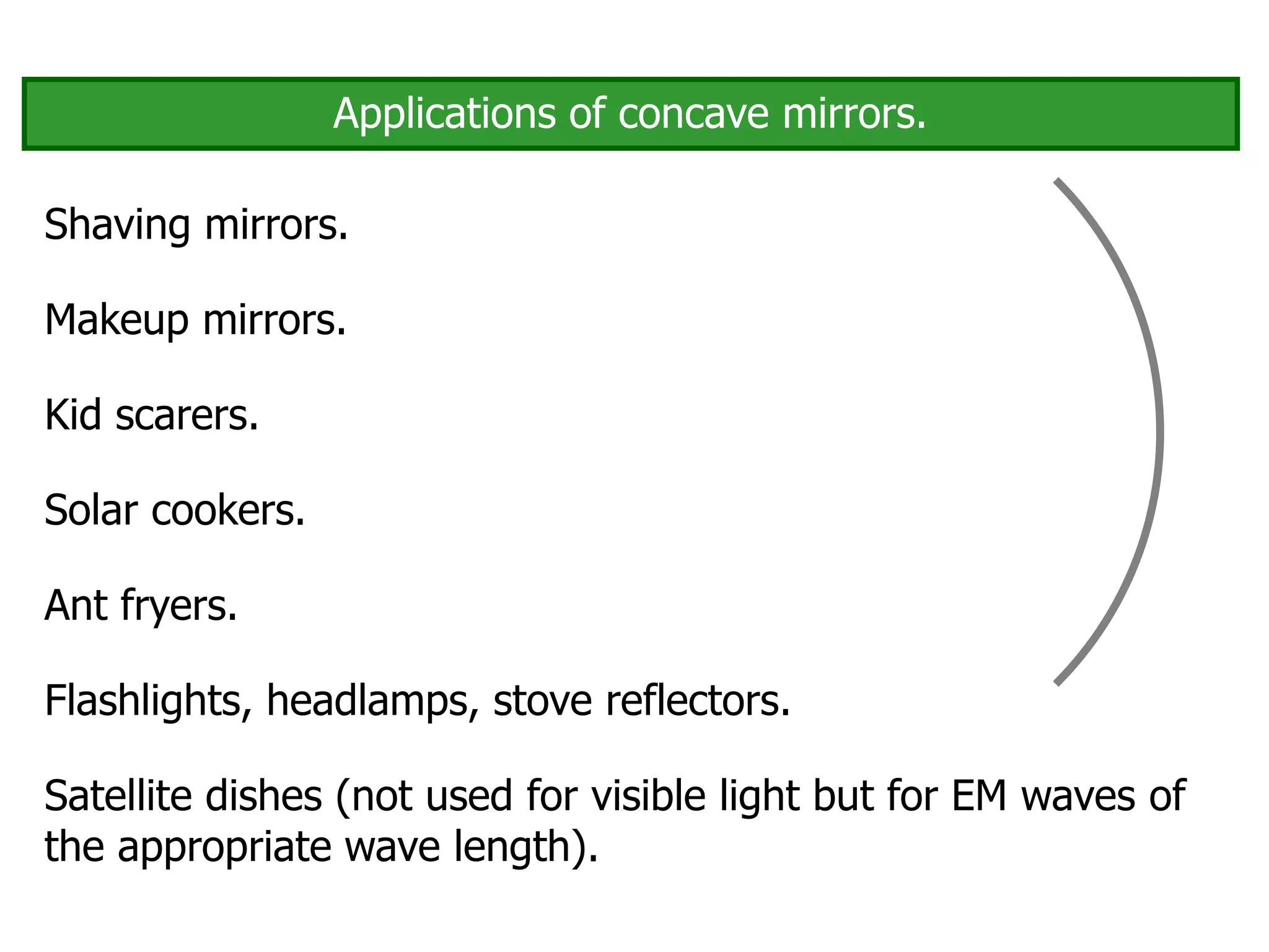 Applications of concave mirrors.
Shaving mirrors.
Makeup mirrors.
Solar cookers.
Ant fryers.
Flashlights, headlamps, stove reflectors.
Satellite dishes (not used for visible light but for EM waves of
the appropriate wave length).
Kid scarers.
 