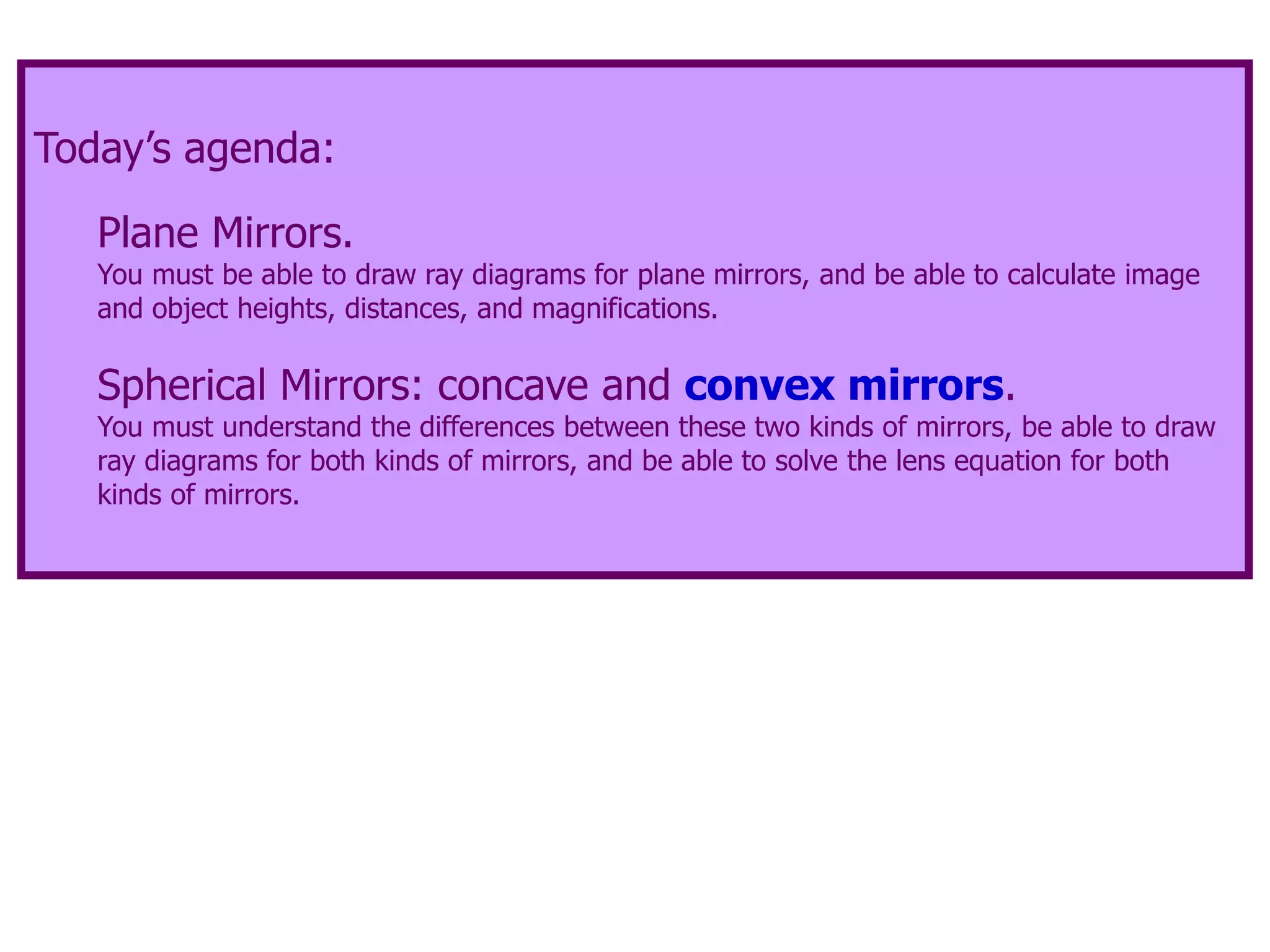 Today’s agenda:
Plane Mirrors.
You must be able to draw ray diagrams for plane mirrors, and be able to calculate image
and object heights, distances, and magnifications.
Spherical Mirrors: concave and convex mirrors.
You must understand the differences between these two kinds of mirrors, be able to draw
ray diagrams for both kinds of mirrors, and be able to solve the lens equation for both
kinds of mirrors.
 