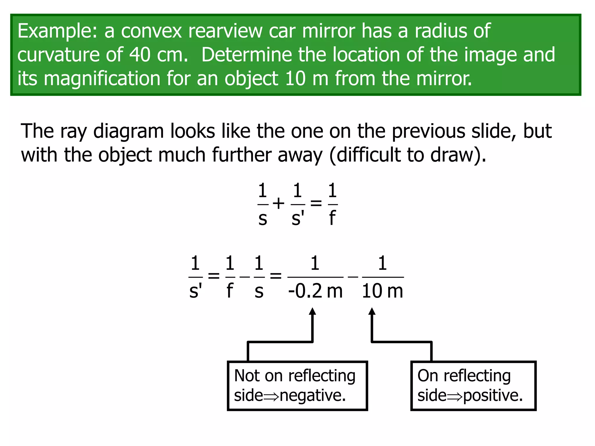The ray diagram looks like the one on the previous slide, but
with the object much further away (difficult to draw).
On reflecting
sidepositive.
Not on reflecting
sidenegative.
Example: a convex rearview car mirror has a radius of
curvature of 40 cm. Determine the location of the image and
its magnification for an object 10 m from the mirror.
1 1 1
+ =
s s' f
 
1 1 1 1 1
= =
s' f s -0.2 m 10 m
 