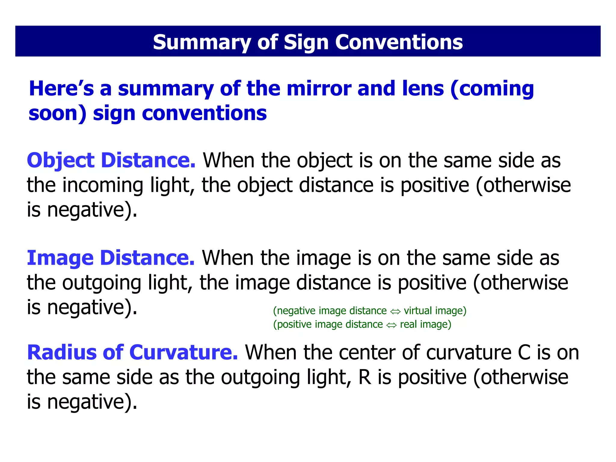 Summary of Sign Conventions
Object Distance. When the object is on the same side as
the incoming light, the object distance is positive (otherwise
is negative).
Here’s a summary of the mirror and lens (coming
soon) sign conventions
Image Distance. When the image is on the same side as
the outgoing light, the image distance is positive (otherwise
is negative). (negative image distance  virtual image)
Radius of Curvature. When the center of curvature C is on
the same side as the outgoing light, R is positive (otherwise
is negative).
(positive image distance  real image)
 